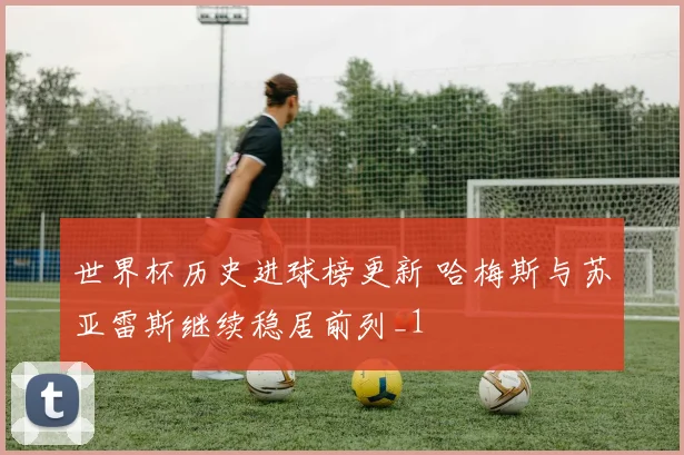 世界杯历史进球榜更新 哈梅斯与苏亚雷斯继续稳居前列_1