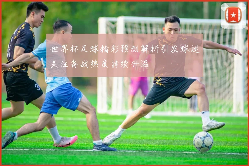 世界杯足球精彩预测解析引发球迷关注备战热度持续升温