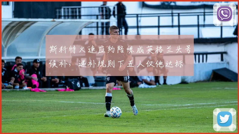 斯科特火速应约陪练成英格兰头号候补,递补规则下五人仅他达标